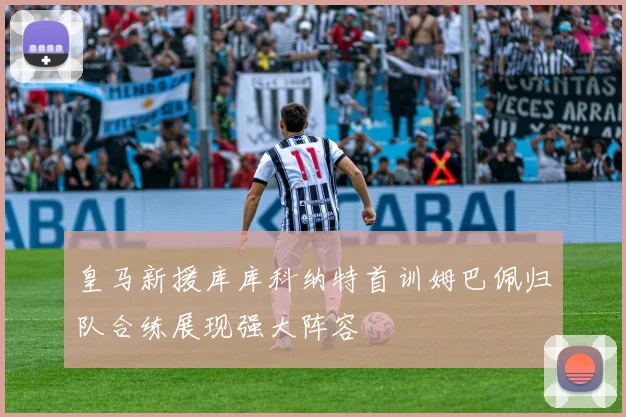 皇马新援库库科纳特首训姆巴佩归队合练展现强大阵容