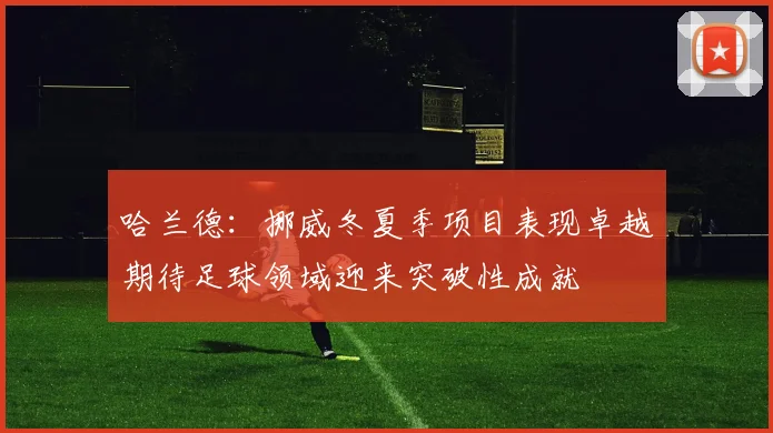哈兰德：挪威冬夏季项目表现卓越期待足球领域迎来突破性成就